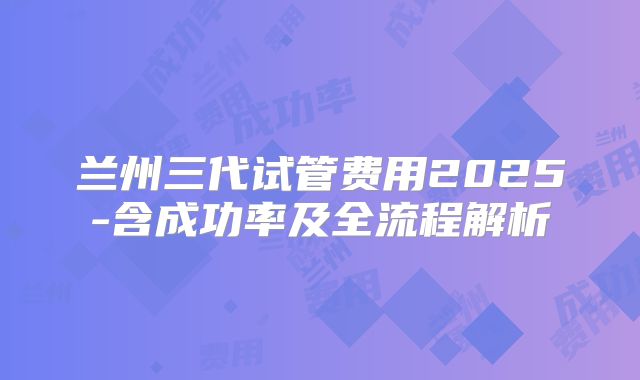 兰州三代试管费用2025-含成功率及全流程解析