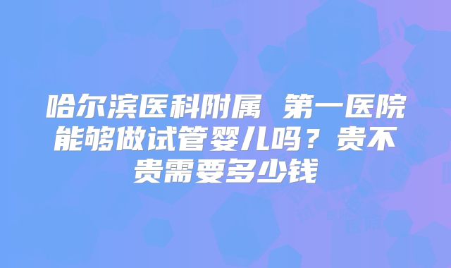 哈尔滨医科附属 第一医院能够做试管婴儿吗？贵不贵需要多少钱