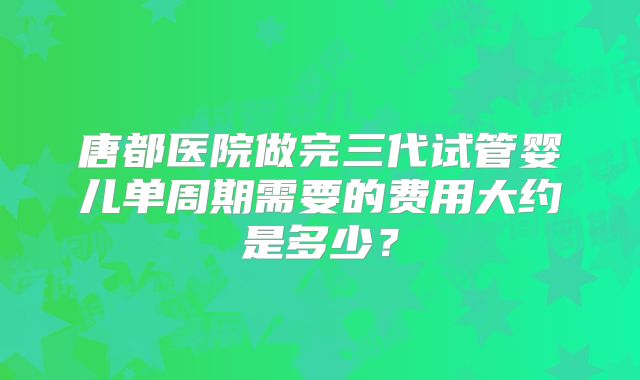 唐都医院做完三代试管婴儿单周期需要的费用大约是多少？