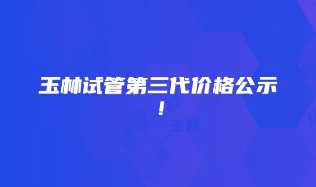 玉林试管第三代价格公示！