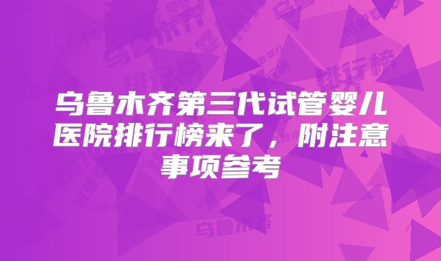 乌鲁木齐第三代试管婴儿医院排行榜来了，附注意事项参考