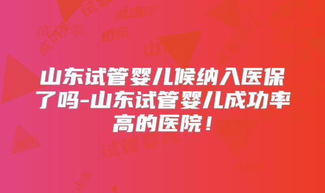 山东试管婴儿候纳入医保了吗-山东试管婴儿成功率高的医院！