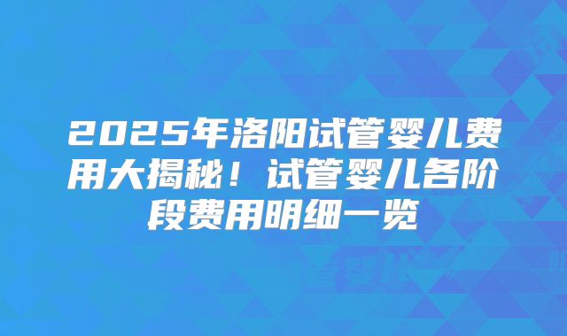 2025年洛阳试管婴儿费用大揭秘！试管婴儿各阶段费用明细一览