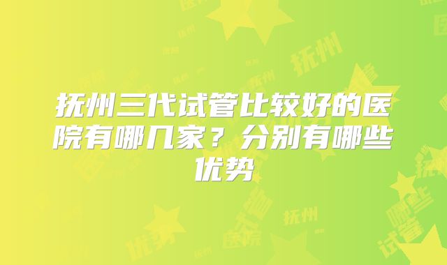 抚州三代试管比较好的医院有哪几家？分别有哪些优势