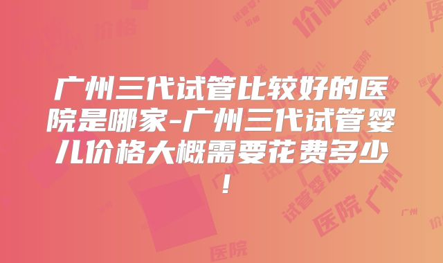 广州三代试管比较好的医院是哪家-广州三代试管婴儿价格大概需要花费多少！