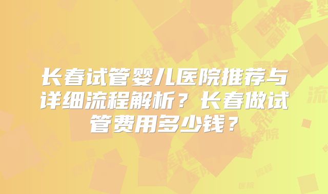 长春试管婴儿医院推荐与详细流程解析？长春做试管费用多少钱？