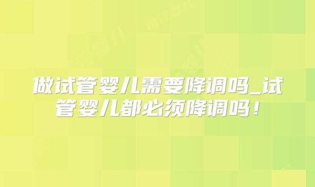 做试管婴儿需要降调吗_试管婴儿都必须降调吗！