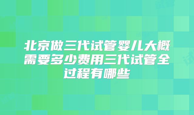 北京做三代试管婴儿大概需要多少费用三代试管全过程有哪些