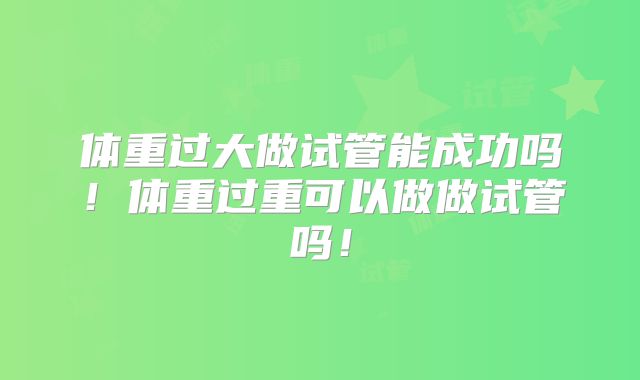 体重过大做试管能成功吗！体重过重可以做做试管吗！
