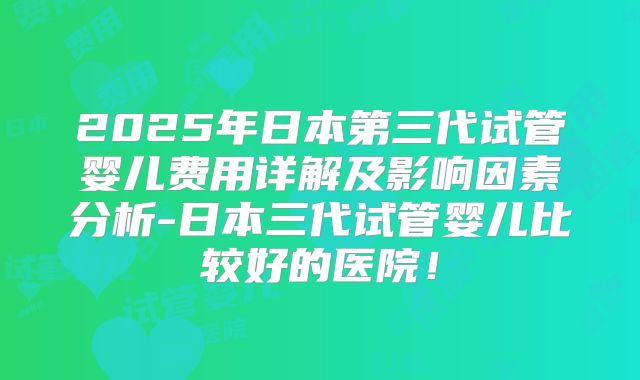 2025年日本第三代试管婴儿费用详解及影响因素分析-日本三代试管婴儿比较好的医院!