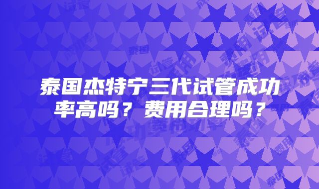 泰国杰特宁三代试管成功率高吗？费用合理吗？