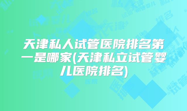 天津私人试管医院排名第一是哪家(天津私立试管婴儿医院排名)