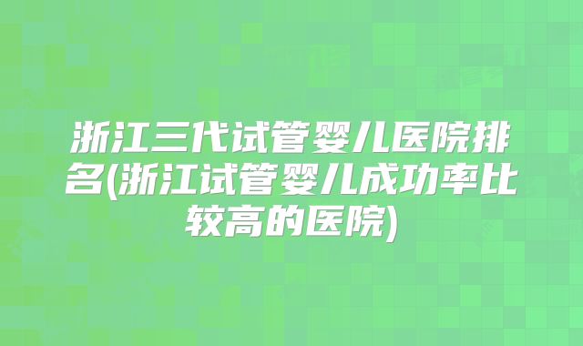 浙江三代试管婴儿医院排名(浙江试管婴儿成功率比较高的医院)