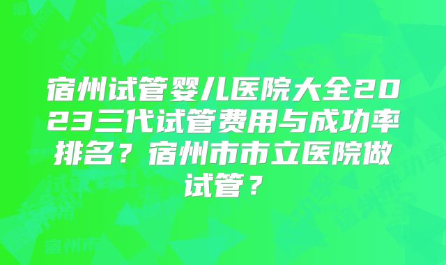 宿州试管婴儿医院大全2023三代试管费用与成功率排名?宿州市市立医院做试管?