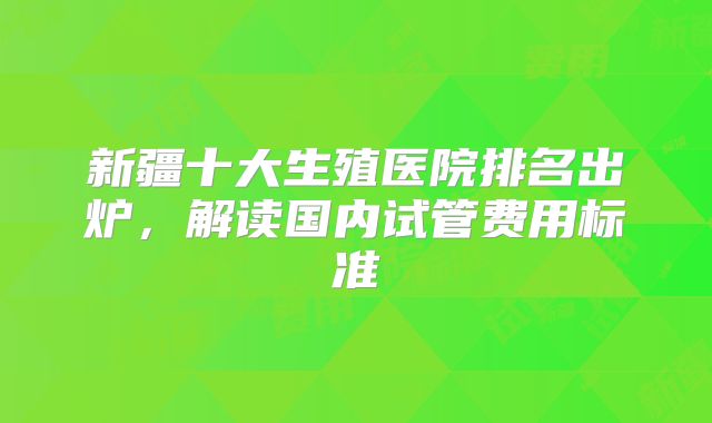 新疆十大生殖医院排名出炉，解读国内试管费用标准