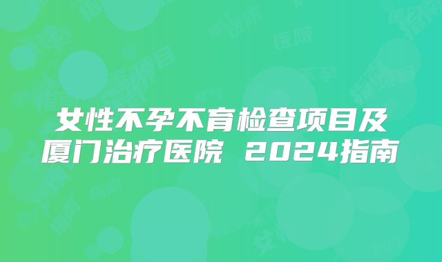 女性不孕不育检查项目及厦门治疗医院 2024指南