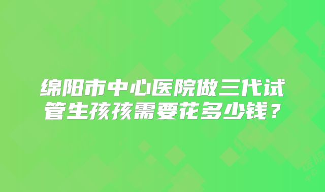 绵阳市中心医院做三代试管生孩孩需要花多少钱？