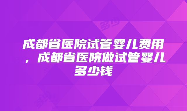 成都省医院试管婴儿费用，成都省医院做试管婴儿多少钱
