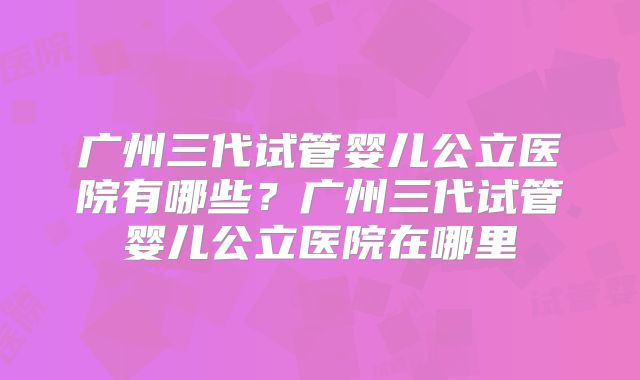 广州三代试管婴儿公立医院有哪些？广州三代试管婴儿公立医院在哪里