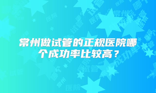 常州做试管的正规医院哪个成功率比较高?
