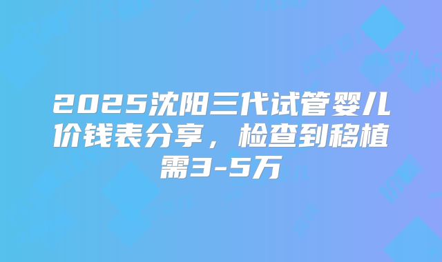 2025沈阳三代试管婴儿价钱表分享，检查到移植需3-5万