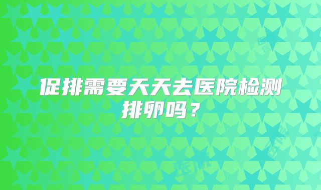 促排需要天天去医院检测排卵吗？