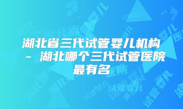 湖北省三代试管婴儿机构 - 湖北哪个三代试管医院最有名