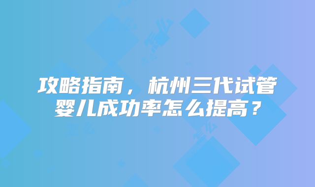 攻略指南，杭州三代试管婴儿成功率怎么提高？