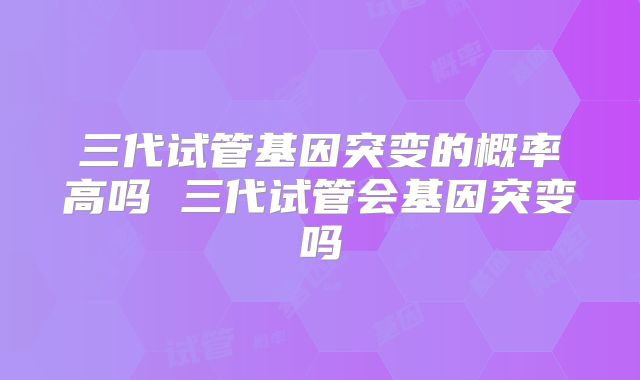 三代试管基因突变的概率高吗 三代试管会基因突变吗