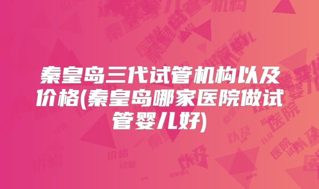 秦皇岛三代试管机构以及价格(秦皇岛哪家医院做试管婴儿好)