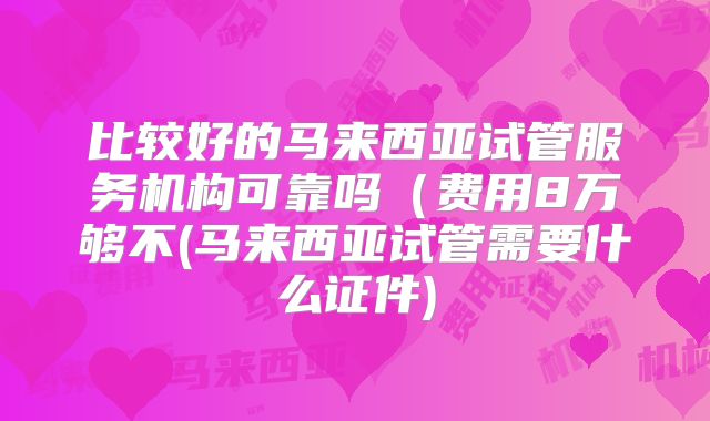 比较好的马来西亚试管服务机构可靠吗（费用8万够不(马来西亚试管需要什么证件)