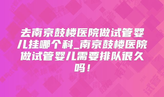 去南京鼓楼医院做试管婴儿挂哪个科_南京鼓楼医院做试管婴儿需要排队很久吗！