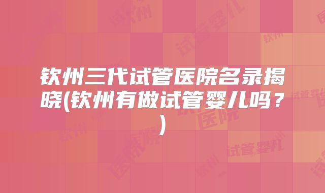 钦州三代试管医院名录揭晓(钦州有做试管婴儿吗?)