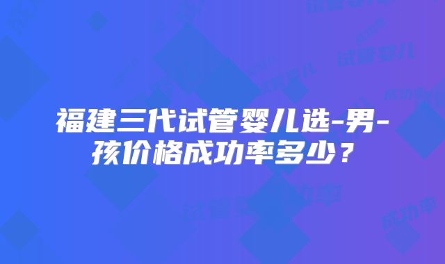 福建三代试管婴儿选-男-孩价格成功率多少?
