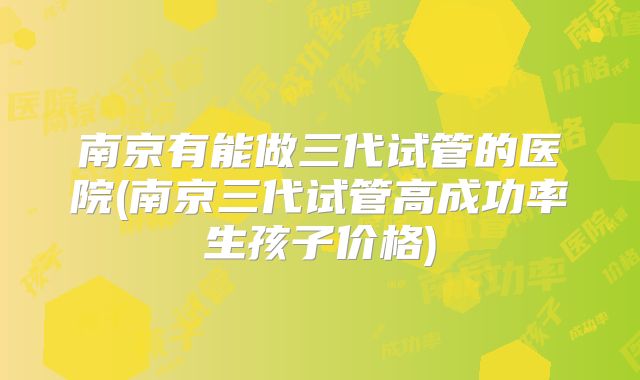 南京有能做三代试管的医院(南京三代试管高成功率生孩子价格)