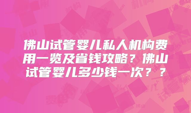 佛山试管婴儿私人机构费用一览及省钱攻略？佛山试管婴儿多少钱一次？？