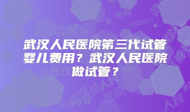 武汉人民医院笫三代试管婴儿费用？武汉人民医院做试管？