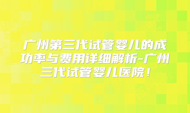 广州第三代试管婴儿的成功率与费用详细解析-广州三代试管婴儿医院！