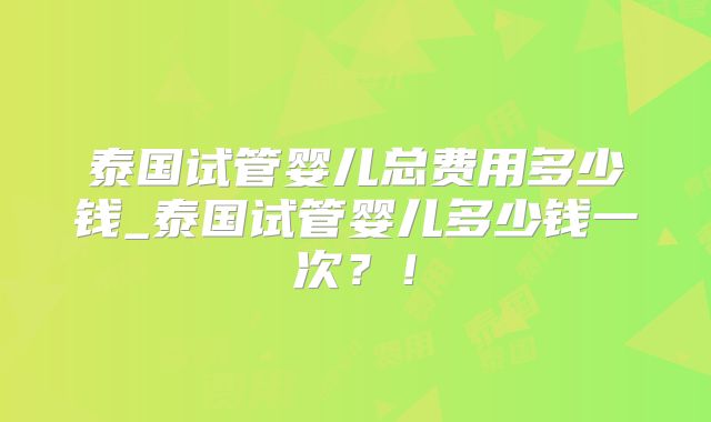 泰国试管婴儿总费用多少钱_泰国试管婴儿多少钱一次？！
