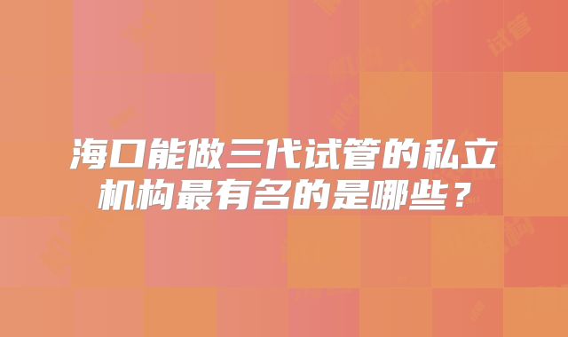 海口能做三代试管的私立机构最有名的是哪些？