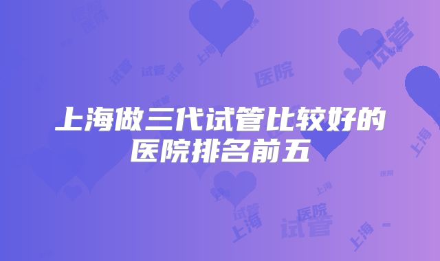 上海做三代试管比较好的医院排名前五