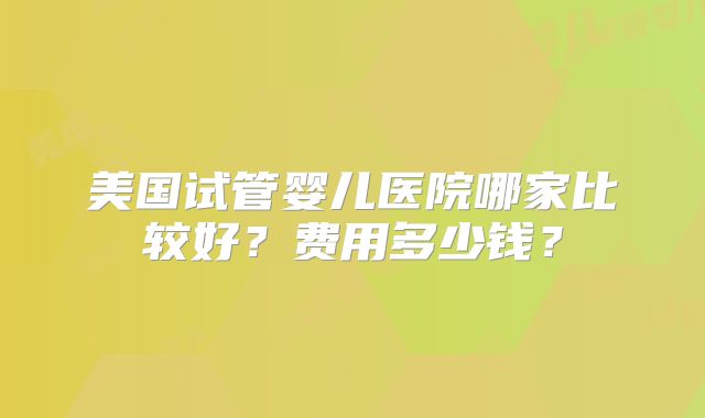 美国试管婴儿医院哪家比较好？费用多少钱？