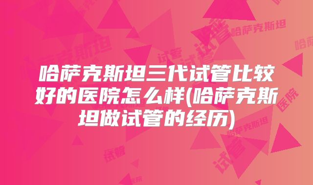 哈萨克斯坦三代试管比较好的医院怎么样(哈萨克斯坦做试管的经历)