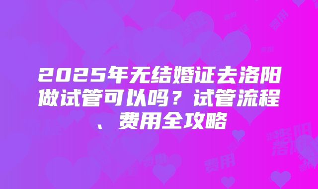 2025年无结婚证去洛阳做试管可以吗?试管流程、费用全攻略