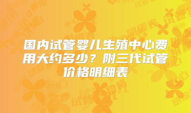 国内试管婴儿生殖中心费用大约多少？附三代试管价格明细表