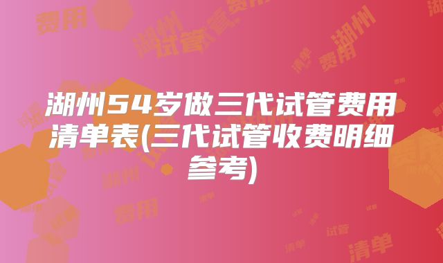 湖州54岁做三代试管费用清单表(三代试管收费明细参考)