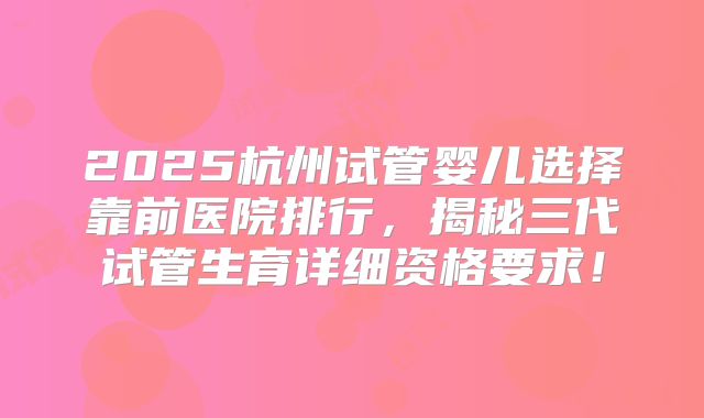 2025杭州试管婴儿选择靠前医院排行，揭秘三代试管生育详细资格要求！