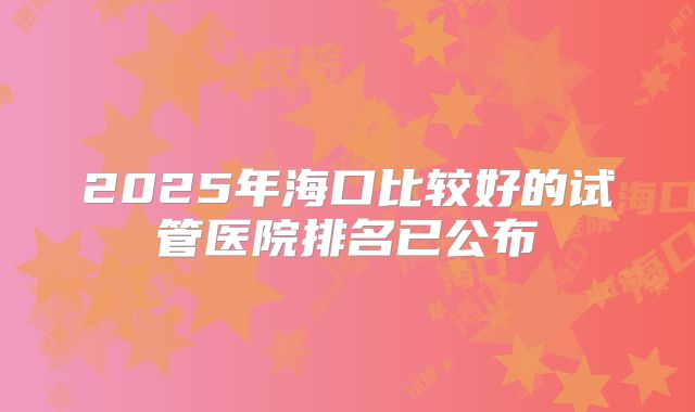 2025年海口比较好的试管医院排名已公布
