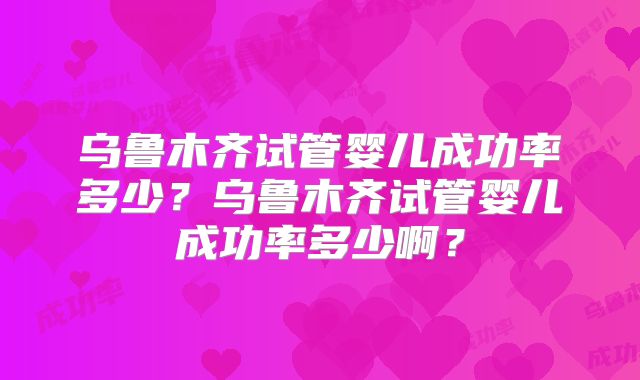 乌鲁木齐试管婴儿成功率多少？乌鲁木齐试管婴儿成功率多少啊？