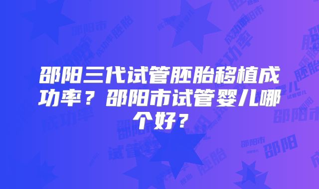 邵阳三代试管胚胎移植成功率？邵阳市试管婴儿哪个好？